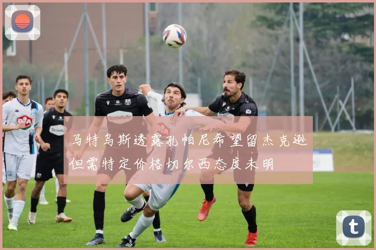马特乌斯透露孔帕尼希望留杰克逊但需特定价格切尔西态度未明