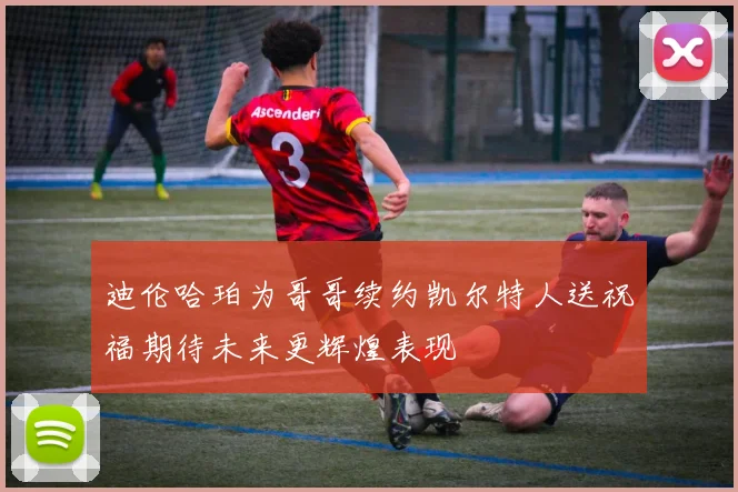 迪伦哈珀为哥哥续约凯尔特人送祝福期待未来更辉煌表现