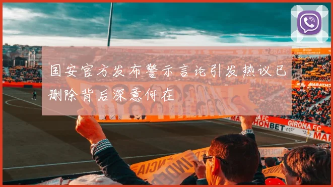 国安官方发布警示言论引发热议已删除背后深意何在