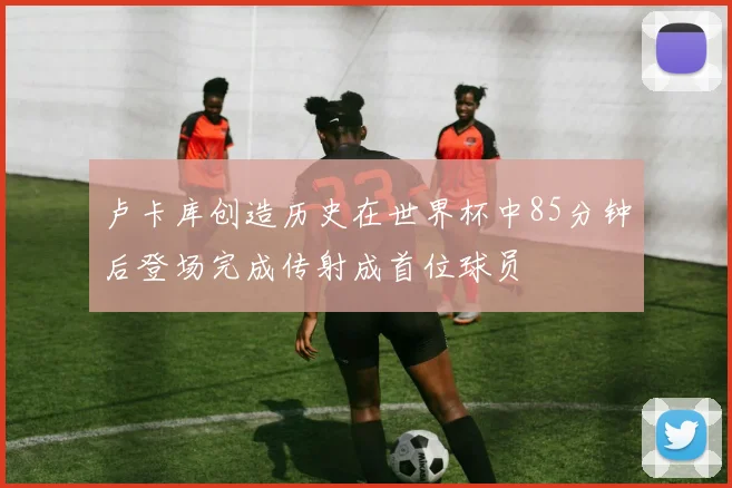 卢卡库创造历史在世界杯中85分钟后登场完成传射成首位球员