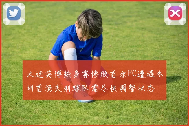 大连英博热身赛惨败首尔FC遭遇冬训首场失利球队需尽快调整状态