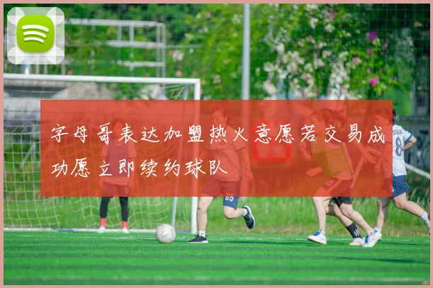 字母哥表达加盟热火意愿若交易成功愿立即续约球队