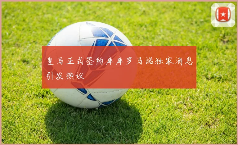 皇马正式签约库库罗马诺独家消息引发热议