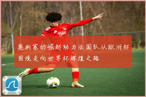 奥利塞的崛起助力法国队从欧洲杯困境走向世界杯辉煌之路
