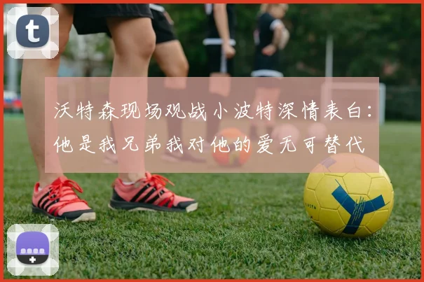 沃特森现场观战小波特深情表白：他是我兄弟我对他的爱无可替代