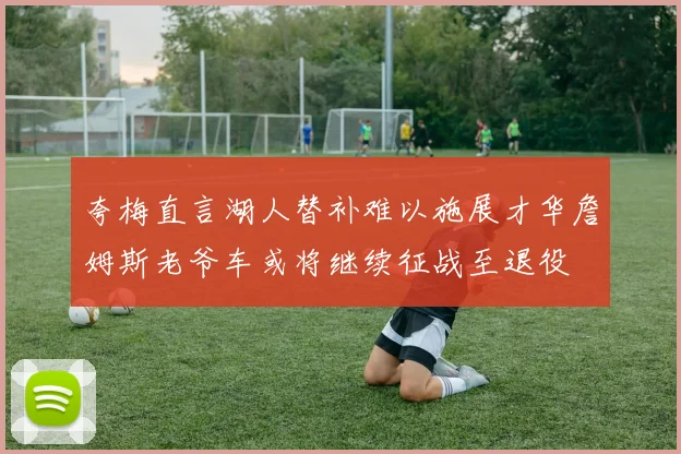 夸梅直言湖人替补难以施展才华詹姆斯老爷车或将继续征战至退役