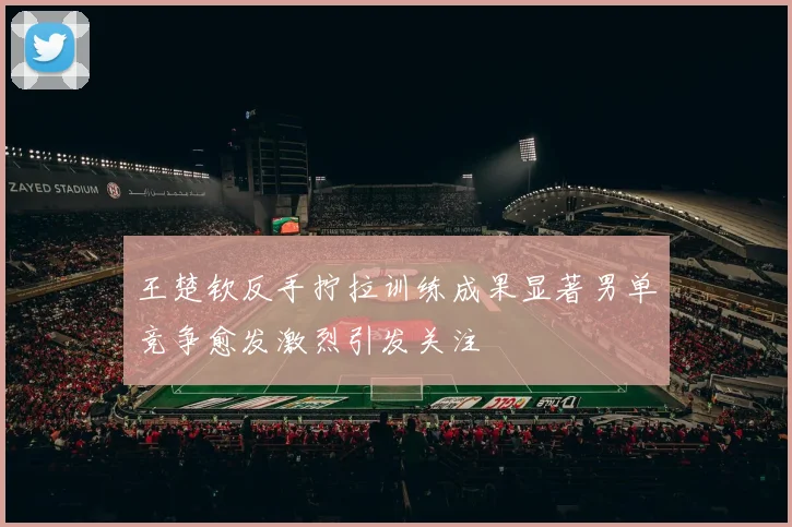 王楚钦反手拧拉训练成果显著男单竞争愈发激烈引发关注