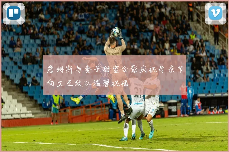 詹姆斯与妻子甜蜜合影庆祝母亲节向女王致以温馨祝福
