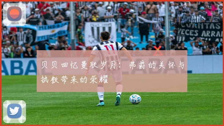 贝贝回忆曼联岁月：弗爵的关怀与执教带来的荣耀