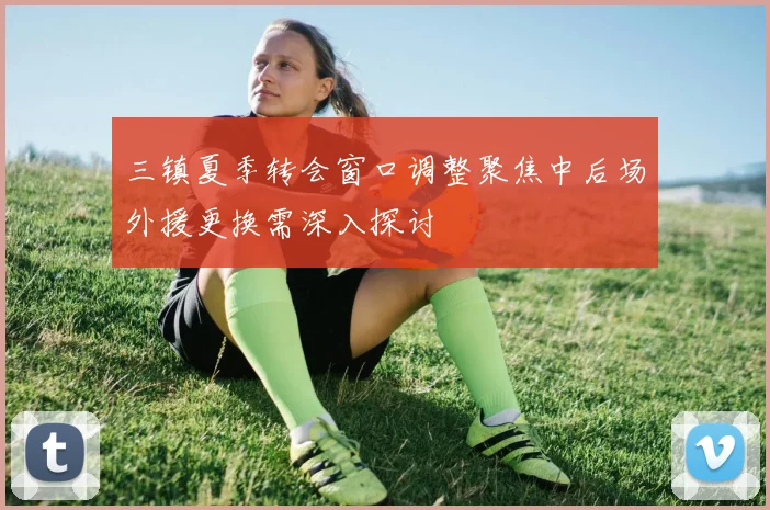 三镇夏季转会窗口调整聚焦中后场外援更换需深入探讨