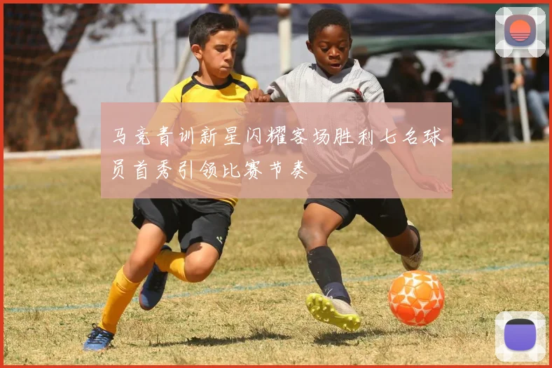 马竞青训新星闪耀客场胜利七名球员首秀引领比赛节奏