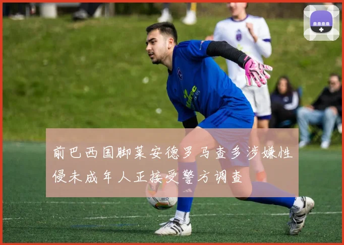 前巴西国脚莱安德罗马查多涉嫌性侵未成年人正接受警方调查