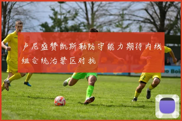 卢尼盛赞凯斯勒防守能力期待内线组合统治禁区对抗