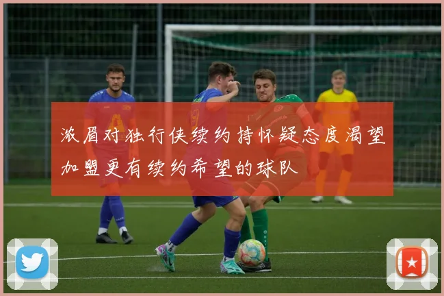 浓眉对独行侠续约持怀疑态度渴望加盟更有续约希望的球队