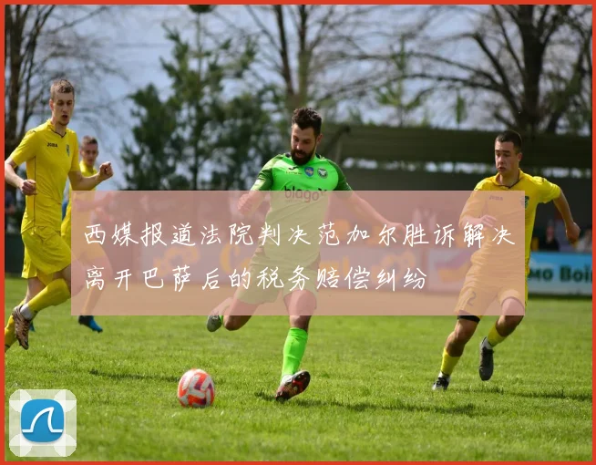 西媒报道法院判决范加尔胜诉解决离开巴萨后的税务赔偿纠纷