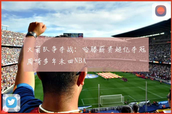 火箭队争夺战：哈滕薪资超亿夺冠周琦多年未回NBA