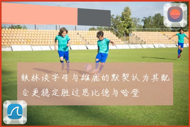 铁林谈字母与雄鹿的默契认为其配合更稳定胜过恩比德与哈登