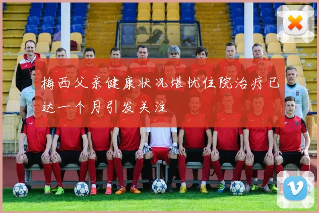 梅西父亲健康状况堪忧住院治疗已达一个月引发关注