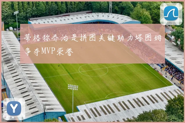 蒂格称乔治是拼图关键助力塔图姆争夺MVP荣誉