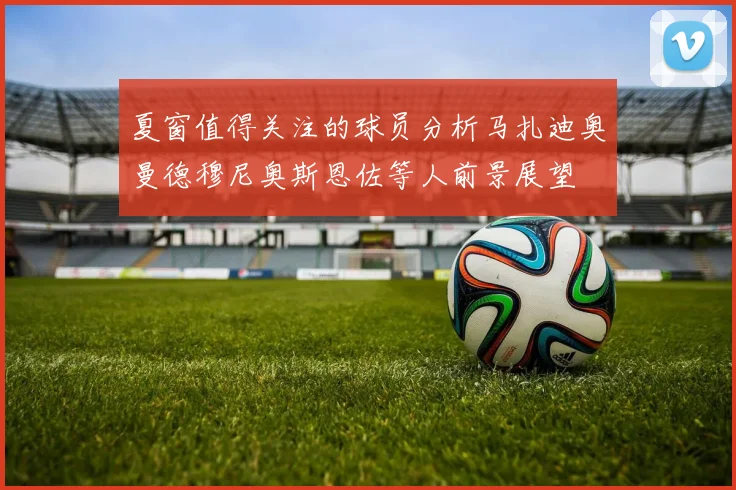 夏窗值得关注的球员分析马扎迪奥曼德穆尼奥斯恩佐等人前景展望