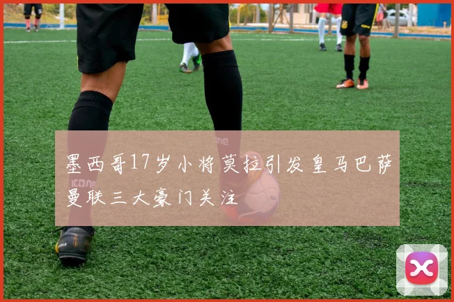 墨西哥17岁小将莫拉引发皇马巴萨曼联三大豪门关注