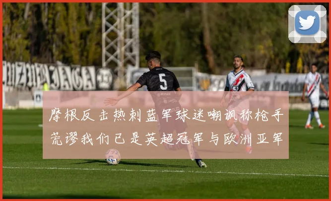 摩根反击热刺蓝军球迷嘲讽称枪手荒谬我们已是英超冠军与欧洲亚军