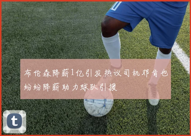 布伦森降薪1亿引发热议司机邓肯也纷纷降薪助力球队引援