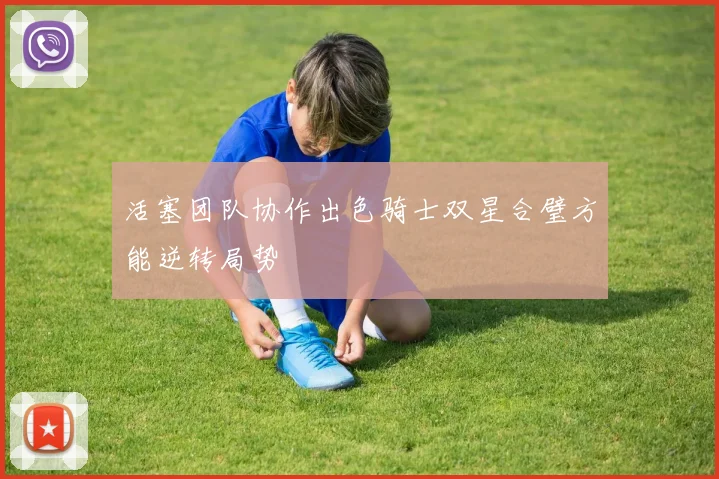活塞团队协作出色骑士双星合璧方能逆转局势